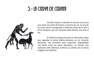 3.- LA CIERVA DE CERINEA
Euristeo impone a Heracles la caza de una cierva
muy veloz con patas de bronce y cuernos de oro. Es una de
las cinco ciervas consagradas a Artemisa, diosa de la caza y
de los bosques: por eso Heracles debe llevarla viva ante el
rey.
El héroe la persigue durante un año entero hasta
que, agotada, la cierva intenta atravesar un río. Heracles
aprovecha ese momento para capturarla disparándole
una flecha entre las patas delanteras, sin herirla. Tras
explicarse ante Artemisa, continúa su camino con la cierva
cargada a los hombros.
 