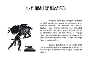 4.- EL JABALÍ DE ERIMANTO
Heracles tiene que entregar a Euristeo
un jabalí salvaje que saquea los sembrados y en
invierno frecuenta los bosques de cipreses.
Capturar este animal entraña una dificultad
extraordinaria: con fuertes gritos, lo hace salir de
su escondrijo entre los matorrales, lo empuja
hasta un profundo ventisquero de nieve y lo
reduce saltando sobre su lomo. Lo ata y lo carga
hasta el palacio del rey.
Cuando Euristeo lo ve, se asusta tanto
que se esconde dentro de una gran jarra de bronce
fabricada por él mismo como refugio en caso de
peligro.
 