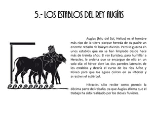 5.- LOS ESTABLOS DEL REY AUGÍAS
Augías (hijo del Sol, Helios) es el hombre
más rico de la tierra porque hereda de su padre un
enorme rebaño de bueyes divinos. Pero lo guarda en
unos establos que no se han limpiado desde hace
más de treinta años. El rey Euristeo, para humillar a
Heracles, le ordena que se encargue de ello en un
solo día: el héroe abre las dos paredes laterales de
los establos y desvía el curso de los ríos Alfeo y
Peneo para que las aguas corran en su interior y
arrastren el estiércol.
Héracles sólo recibe como premio la
décima parte del rebaño, ya que Augías afirma que el
trabajo ha sido realizado por los dioses fluviales.
 