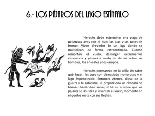 6.- LOS PÁJAROS DEL LAGO ESTÍNFALO
Heracles debe exterminar una plaga de
peligrosas aves con el pico, las alas y las patas de
bronce. Viven alrededor de un lago donde se
multiplican de forma extraordinaria. Cuando
remontan el vuelo, descargan excrementos
venenosos y plumas a modo de dardos sobre los
hombres, los animales y los campos.
Heracles permanece en la orilla sin saber
qué hacer: las aves son demasiado numerosas y el
lago impenetrable. Entonces Atenea, diosa de la
guerra y la sabiduría, le proporciona un címbalo de
bronce: haciéndolo sonar, el héroe provoca que los
pájaros se asusten y levanten el vuelo, momento en
el que los mata con sus flechas.
 