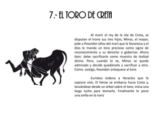 7.- EL TORO DE CRETA
Al morir el rey de la isla de Creta, se
disputan el trono sus tres hijos; Minos, el mayor,
pide a Poseidón (dios del mar) que le favorezca y el
dios le manda un toro precioso como signo de
reconocimiento a su derecho a gobernar. Ahora
bien: debe sacrificarlo como muestra de lealtad
divina. Pero, cuando lo ve, Minos se queda
admirado y decide quedárselo y sacrificar a otro.
Como castigo, Poseidón enloquece al toro.
Euristeo ordena a Heracles que lo
capture vivo. El héroe se embarca hacia Creta y,
lanzándose desde un árbol sobre el toro, inicia una
larga lucha para domarlo. Finalmente le pone
una anilla en la nariz
 