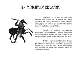 8.- LAS YEGUAS DE DIOMEDES
Diomedes es el rey de una tribu
belicosa que habita en la región de Tracia
(nordeste de Grecia). Guarda en unos establos
unas yeguas tan feroces que se alimentan con la
carne de los huéspedes confiados.
Heracles se embarca con algunos
voluntarios y se las lleva para Euristeo. Perseguido
por la tribu hasta la playa, las deja a cargo de su
amigo Abdero, quien muere devorado por ellas.
El héroe logra desembarazarse de sus
perseguidores abriendo un canal para inundar la
llanura con el agua del mar, y vence a Diomedes
con un golpe de clava para después darlo de
comer a las yeguas.
 