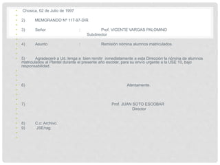 • Chosica, 02 de Julio de 1997
•
• 2) MEMORANDO Nº 117-97-DIR
•
• 3) Señor : Prof. VICENTE VARGAS PALOMINO
• Subdirector
•
• 4) Asunto : Remisión nómina alumnos matriculados.
•
•
• 5) Agradeceré a Ud. tenga a bien remitir inmediatamente a esta Dirección la nómina de alumnos
matriculados al Plantel durante el presente año escolar, para su envío urgente a la USE 10, bajo
responsabilidad.
•
•
•
• 6) Atentamente.
•
•
•
• 7) Prof. JUAN SOTO ESCOBAR
• Director
•
•
• 8) C.c: Archivo.
• 9) JSE/rag.
•
•
 