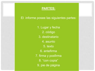 • PARTES:
• El informe posee las siguientes partes:
• 1. Lugar y fecha
• 2. código
• 3. destinatario
• 4. asunto
• 5. texto
• 6. antefirma
• 7. firma y posfirma
• 8. “con copia”
• 9. pie de página
 