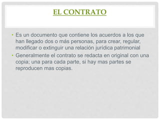 EL CONTRATO
• Es un documento que contiene los acuerdos a los que
han llegado dos o más personas, para crear, regular,
modificar o extinguir una relación jurídica patrimonial
• Generalmente el contrato se redacta en original con una
copia; una para cada parte, si hay mas partes se
reproducen mas copias.
 