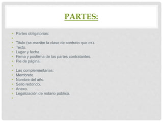 PARTES:
• Partes obligatorias:
•
• Titulo (se escribe la clase de contrato que es).
• Texto.
• Lugar y fecha.
• Firma y posfirma de las partes contratantes.
• Pie de página.
•
• Las complementarias:
• Membrete.
• Nombre del año.
• Sello redondo.
• Anexo.
• Legalización de notario público.
•
 