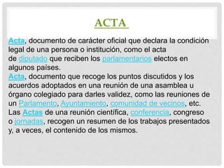 ACTA
Acta, documento de carácter oficial que declara la condición
legal de una persona o institución, como el acta
de diputado que reciben los parlamentarios electos en
algunos países.
Acta, documento que recoge los puntos discutidos y los
acuerdos adoptados en una reunión de una asamblea u
órgano colegiado para darles validez, como las reuniones de
un Parlamento, Ayuntamiento, comunidad de vecinos, etc.
Las Actas de una reunión científica, conferencia, congreso
o jornadas, recogen un resumen de los trabajos presentados
y, a veces, el contenido de los mismos.
 