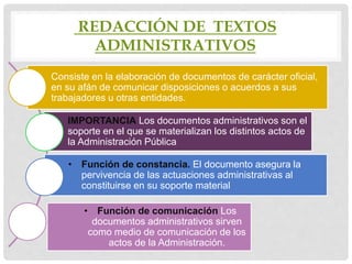 REDACCIÓN DE TEXTOS
ADMINISTRATIVOS
Consiste en la elaboración de documentos de carácter oficial,
en su afán de comunicar disposiciones o acuerdos a sus
trabajadores u otras entidades.
IMPORTANCIA Los documentos administrativos son el
soporte en el que se materializan los distintos actos de
la Administración Pública
• Función de constancia. El documento asegura la
pervivencia de las actuaciones administrativas al
constituirse en su soporte material
• Función de comunicación Los
documentos administrativos sirven
como medio de comunicación de los
actos de la Administración.
 