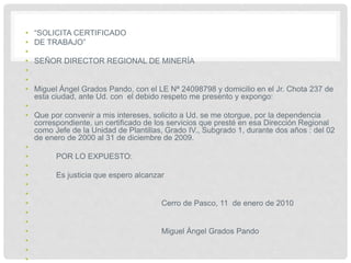 • “SOLICITA CERTIFICADO
• DE TRABAJO”
•
• SEÑOR DIRECTOR REGIONAL DE MINERÍA
•
•
• Miguel Ángel Grados Pando, con el LE Nª 24098798 y domicilio en el Jr. Chota 237 de
esta ciudad, ante Ud. con el debido respeto me presento y expongo:
•
• Que por convenir a mis intereses, solicito a Ud. se me otorgue, por la dependencia
correspondiente, un certificado de los servicios que presté en esa Dirección Regional
como Jefe de la Unidad de Plantillas, Grado IV., Subgrado 1, durante dos años : del 02
de enero de 2000 al 31 de diciembre de 2009.
•
• POR LO EXPUESTO:
•
• Es justicia que espero alcanzar
•
•
• Cerro de Pasco, 11 de enero de 2010
•
•
• Miguel Ángel Grados Pando
•
•
•
 