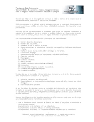 Fundamentos de negocio
Contabilidad > Documentos necesarios para manejar
bien tu negocio >Los documentos básicos de compra
Copyright © Nacional Financiera 2004 / info@nafin.gob.mx / 01 800 NAFINSA (623 4672)
Av. Insurgentes Sur 1971, Col. Guadalupe Inn, 01020, México, D.F.
3
No está de más que el encargado de compras le pida su opinión a la persona que le
solicitó el material para hacer la elección del proveedor.
De lo mencionado en el párrafo anterior se desprende que el encargado de compras no
puede hacer ningún pedido, sin antes haber solicitado la cotización del material a varios
proveedores.
Una vez que se ha seleccionado al proveedor que ofrece las mejores condiciones y
precios, el encargado de compras efectúa el pedido mediante un documento conocido
como: orden de compra, el cual tiene por objeto formalizar la operación de compra.
Los datos que debe contener la orden de compra, son los siguientes:
1. Número de orden de compra.
2. Nombre del proveedor.
3. Fecha en la que se efectúa la orden.
4. Hacer referencia a la solicitud de cotización a proveedores, indicando su número
y fecha.
5. Fecha en la que el proveedor deberá entregar la mercancía.
6. Condiciones de pago.
7. Hacer referencia a la solicitud de compras, indicando su número.
8. Clave del material.
9. Descripción.
10. Cantidad solicitada.
11. Precio unitario.
12. Importe parcial (precio unitario x unidades).
13. Impuestos.
14. Importe total (importe parcial + impuestos).
15. Firma del encargado de compras.
16. Firma del proveedor.
En caso de que el proveedor no sea local, sino extranjero, en la orden de compras se
debe hacer mención también de lo siguiente:
1. Medio de transporte que se utilizará.
2. Hacer notar, en su caso, que la mercancía está asegurada y los riesgos que cubre
el seguro.
3. Fracción aduanal aplicable.
Al ser la orden de compra, como se mencionó anteriormente, un documento que
formaliza la operación de compra, es importante que en el reverso de dicho documento
se especifiquen los derechos y obligaciones contraídos por el vendedor, y que éste firme
al calce del mismo.
Aunque las obligaciones del vendedor pueden ser diferentes en cada caso, en términos
generales debe hacerse mención de lo siguiente:
1. Que el vendedor queda obligado a resarcir los daños y perjuicios ocasionados al
comprador en caso de:
Incumplimiento en la fecha de entrega estipulada.
Incumplimiento en cuanto al lugar de entrega estipulado.
Incumplimiento en cuanto a la calidad del material solicitada por el comprador.
 
