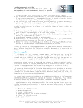 Fundamentos de negocio
Contabilidad > Documentos necesarios para manejar
bien tu negocio >Los documentos básicos de compra
Copyright © Nacional Financiera 2004 / info@nafin.gob.mx / 01 800 NAFINSA (623 4672)
Av. Insurgentes Sur 1971, Col. Guadalupe Inn, 01020, México, D.F.
4
Infringimiento por parte del vendedor de marca registrada o patente alguna.
2. Que el vendedor asumirá la responsabilidad de sustituir los bienes solicitados en caso
de que estos no sean nuevos, a menos que se hubiera pactado lo contrario, o bien en
caso de que no sirvan para el fin para el cual se adquirieron.
3. Que el comprador tiene el derecho de hacer la devolución de los bienes, en caso de
que la inspección realizada por su personal no resultara satisfactoria.
En caso de que la compra se efectúe a un proveedor local, se deben manejar las
siguientes copias:
1. Una copia se envía a la persona encargada de controlar los inventarios para que
haga el registro correspondiente en las tarjetas de almacén.
2. Una copia para el proveedor, ya que dicha orden de compra constituye, en sí
misma, un contrato de compra-venta.
3. Una copia a la persona encargada de la contabilidad.
4. Una copia para la persona encargada de recibir el material, ya que toda recepción
de material debe ampararse con una orden de compra.
5. Dos copias para la persona encargada de efectuar las compras, una dé ellas para su
registro de proveedores y la otra para llevar un registro de pedidos.
En caso de tratarse de un proveedor foráneo, se debe expedir además, una copia al
agente aduanal incluyendo las fracciones aduanales aplicables a la mercancía en
cuestión
Nota de recepción
Es importante que en cualquier negocio exista una persona que asuma la
responsabilidad de recibir los materiales que entregan los proveedores. Para que dicha
persona efectúe la recepción de materiales deberá tener una copia de la orden de
compra; de lo contrario, y por cuestiones de control, no se debe recibir material.
No obstante, si llega material al negocio y el encargado de recibir el material no tiene
en su poder la orden de compra, debe hablar con el encargado de compras antes de
rechazar el pedido y solicitarle que le haga llegar una copia de la orden de compra.
Las tareas del encargado de recepción de materiales consisten en hacer un recuento
físico y verificar que el material entregado por el proveedor cumple con las
características estipuladas en la orden de compra. Asimismo, debe hacer una inspección
para detectar la existencia de material dañado.
En caso de que la inspección realizada por el encargado de recepción de materiales sea
totalmente satisfactoria, éste emite una nota de recepción de materiales. Dicha nota es
el único documento que queda como evidencia formal de la entrega del material.
La nota de recepción se le entrega a la persona que llevó el material, contra la nota de
remisión expedida por el proveedor. La nota de recepción debe contener la siguiente
información:
1. Número de nota de recepción.
2. Fecha de recepción.
3. Nombre del proveedor.
4. Fecha en la que se hizo la orden de compra.
5. Número de orden de compra.
6. Clave del material.
 
