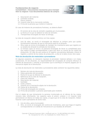 Fundamentos de negocio
Contabilidad > Documentos necesarios para manejar
bien tu negocio >Los documentos básicos de compra
Copyright © Nacional Financiera 2004 / info@nafin.gob.mx / 01 800 NAFINSA (623 4672)
Av. Insurgentes Sur 1971, Col. Guadalupe Inn, 01020, México, D.F.
5
7. Descripción del material.
8. Cantidad recibida.
9. Precio unitario.
10. Importe total de la mercancía recibida.
11. Firma de la persona que recibió el material.
En caso de tratarse de proveedores foráneos, se deberá añadir:
1. El número de la nota de remisión expedida por el proveedor.
2. La fecha en la que se elaboró la nota de remisión.
3. Transportista encargado de hacer la entrega.
La nota de recepción deberá emitirse con tres copias:
1. Una de ellas, se envía al encargado de efectuar la compra para que quede
formalmente enterado de que la mercancía está en el almacén.
2. Otra copia se envía al encargado de manejar los inventarios para que registre en
su tarjeta de almacén la entrada de mercancía.
3. La tercera copia se envía a la persona encargada de llevar la contabilidad para
que realice el pago correspondiente y para que lleve un control de los costos de
producción. En caso de que exista en el negocio una persona dedicada a llevar el
registro y control de los costos de producción, a ella se le debe enviar otra copia.
Nota de devolución de materiales a proveedores
En algunas ocasiones, es necesario regresar al proveedor material dañado o en malas
condiciones. En tal situación, es responsabilidad del encargado de compras efectuar el
trámite de devolución y solicitar al proveedor que le bonifique el importe pagado por la
mercancía objeto de la devolución.
La nota de devolución de materiales a proveedores debe contener los siguientes datos:
1. Número de nota de devolución.
2. Datos generales del proveedor.
3. Fecha en la que se efectúa la devolución.
4. Referencia de la nota de recepción.
5. Clave del material.
6. Descripción del material.
7. Cantidad.
8. Costo unitario.
9. Importe de la mercancía objeto de la devolución.
10. Causa de la devolución.
11. Firma del encargado de compras.
12. Firma del proveedor o persona autorizada para recibirla.
Con el objeto de que únicamente la persona involucrada en el cálculo de los costos
conozca esta información, los espacios para el precio unitario y el importe total
permanecen en blanco en todas las copias, al igual que en la nota de recepción. Deben
hacerse cuatro ejemplares de dicha nota:
1. Uno de ellos, para el proveedor.
2. Otro, se envía al encargado del control de inventarios, para que haga el registro
correspondiente a la salida de mercancía en sus tarjetas de almacén.
 