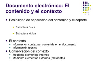 Documento electrónico: El contenido y el contexto Posibilidad de separación del contenido y el soporte Estructura física Estructura lógica El contexto Información contextual contenida en el documento Información técnica Conservación del contexto Mediante elementos internos Mediante elementos externos (metadatos 
