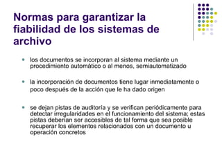 Normas para garantizar la fiabilidad de los sistemas de archivo los documentos se incorporan al sistema mediante un procedimiento automático o al menos, semiautomatizado la incorporación de documentos tiene lugar inmediatamente o poco después de la acción que le ha dado origen   se dejan pistas de auditoría y se verifican periódicamente para detectar irregularidades en el funcionamiento del sistema; estas pistas deberían ser accesibles de tal forma que sea posible recuperar los elementos relacionados con un documento u operación concretos  