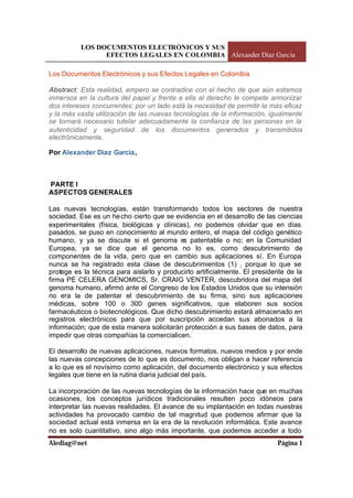 LOS DOCUMENTOS ELECTRÓNICOS Y SUS
EFECTOS LEGALES EN COLOMBIA Alexander Díaz García
Alediag@net Página 1
Los Documentos Electrónicos y sus Efectos Legales en Colombia
Abstract: Esta realidad, empero se contradice con el hecho de que aún estamos
inmersos en la cultura del papel y frente a ella al derecho le compete armonizar
dos intereses concurrentes: por un lado está la necesidad de permitir la más eficaz
y la más vasta utilización de las nuevas tecnologías de la información, igualmente
se tornará necesario tutelar adecuadamente la confianza de las personas en la
autenticidad y seguridad de los documentos generados y transmitidos
electrónicamente.
Por Alexander Díaz García,
PARTE I
ASPECTOS GENERALES
Las nuevas tecnologías, están transformando todos los sectores de nuestra
sociedad. Ese es un hecho cierto que se evidencia en el desarrollo de las ciencias
experimentales (física, biológicas y clínicas), no podemos olvidar que en días
pasados, se puso en conocimiento al mundo entero, el mapa del código genético
humano, y ya se discute si el genoma es patentable o no; en la Comunidad
Europea, ya se dice que el genoma no lo es, como descubrimiento de
componentes de la vida, pero que en cambio sus aplicaciones sí. En Europa
nunca se ha registrado esta clase de descubrimientos (1) , porque lo que se
protege es la técnica para aislarlo y producirlo artificialmente. El presidente de la
firma PE CELERA GENOMICS, Sr. CRAIG VENTER, descubridora del mapa del
genoma humano, afirmó ante el Congreso de los Estados Unidos que su intensión
no era la de patentar el descubrimiento de su firma, sino sus aplicaciones
médicas, sobre 100 o 300 genes significativos, que elaboren sus socios
farmacéuticos o biotecnológicos. Que dicho descubrimiento estará almacenado en
registros electrónicos para que por suscripción accedan sus abonados a la
información; que de esta manera solicitarán protección a sus bases de datos, para
impedir que otras compañías la comercialicen.
El desarrollo de nuevas aplicaciones, nuevos formatos, nuevos medios y por ende
las nuevas concepciones de lo que es documento, nos obligan a hacer referencia
a lo que es el novísimo como aplicación, del documento electrónico y sus efectos
legales que tiene en la rutina diaria judicial del país.
La incorporación de las nuevas tecnologías de la información hace que en muchas
ocasiones, los conceptos jurídicos tradicionales resulten poco idóneos para
interpretar las nuevas realidades. El avance de su implantación en todas nuestras
actividades ha provocado cambio de tal magnitud que podemos afirmar que la
sociedad actual está inmersa en la era de la revolución informática. Este avance
no es solo cuantitativo, sino algo más importante, que podemos acceder a todo
 