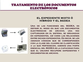 EL EXPEDIENTE MIXTO Ó HÍBRIDO Y EL SGDEA Una de las funciones del SGDEA, es definir el modo en que los documentos electrónicos de archivo, una vez capturados en el sistema, se organizan en expedientes, así como las relaciones entre dichos expedientes. Es decir, se les asignan códigos que se corresponden con la clase del cuadro de clasificación a la que pertenecen, además una parte esencial del SGDEA es la capacidad para que el usuario recupere expedientes y documentos de archivo. 
