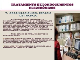 7.  ORGANIZACIÓN DEL ESPACIO DE TRABAJO Es un conjunto de herramientas comunitarias, albergadas en un sitio ,  destinadas a facilitar el seguimiento de su información, incluso si las personas implicadas en ellos están alejadas las unas de las otras. Esta información pueden tener distintas finalidades (crear un recurso pedagógico, organizar un coloquio), siempre y cuando permanezcan en el campo de la enseñanza de las ciencias.   Cada espacio de trabajo incluye dos partes distintas:  Una parte pública:  accesible a todos,  Incluye la información mínima (título, resumen) que permita a los usuarios del sitio decidir si desean o no participar en este espacio de trabajo. Una parte privada:  accesible únicamente a los miembros del espacio de trabajo 