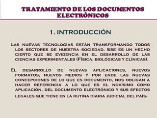 1. INTRODUCCIÓN Las nuevas tecnologías están transformando todos los sectores de nuestra sociedad. Ese es un hecho cierto que se evidencia en el desarrollo de las ciencias experimentales (Física, biológicas y clínicas).  El desarrollo de nuevas aplicaciones, nuevos formatos, nuevos medios y por ende las nuevas concepciones de lo que es documento, nos obligan a hacer referencia a lo que es el novísimo como aplicación, del documento electrónico y sus efectos legales que tiene en la rutina diaria judicial del país . 