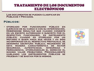 Los documentos se pueden clasificar en Públicos y Privados. Públicos:  otorgado por funcionario público en ejercicio de su cargo o con su intervención. Debiéndose resaltar que cuando consiste en un escrito autorizado o suscrito por el respectivo funcionario, es instrumento público; cuando es otorgado por un Notario o quien haga sus veces y ha sido incorporado en el respectivo protocolo, se denomina escritura pública; reuniendo de esta manera característica de mayor seguridad, autenticidad, integridad y permanencia, otorgándoles el derecho el máximo valor probatorio. Procesalmente hablando los instrumentos públicos se prueban y se bastan por si mismos. 