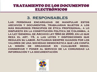 3.  RESPONSABLES Las personas encargadas de manipular estos archivos y documentos, trabajaran sujetos a los más rigurosos principios de ética profesional, a lo dispuesto en la constitución política de Colombia, a la Ley General de Archivo ley 594 de 2000, en lo que reza el art. 15, a las leyes y disposiciones que regulen su labor. Actuaran siempre guiados por los valores de una sociedad democrática que les confía la misión de organizar en cualquier medio, conservar y poner al servicio de la comunidad la información y la documentación 