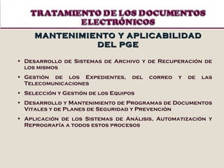 Desarrollo de Sistemas de Archivo y de Recuperación de los mismos Gestión de los Expedientes, del correo y de las Telecomunicaciones Selección y Gestión de los Equipos Desarrollo y Mantenimiento de Programas de Documentos Vitales y de Planes de Seguridad y Prevención Aplicación de los Sistemas de Análisis, Automatización y Reprografía a todos estos procesos MANTENIMIENTO Y APLICABILIDAD DEL PGE 