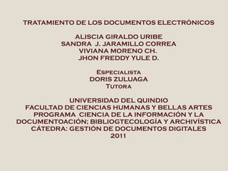 TRATAMIENTO DE LOS DOCUMENTOS ELECTRÓNICOS ALISCIA GIRALDO URIBE SANDRA  J. JARAMILLO CORREA VIVIANA MORENO CH.  JHON FREDDY YULE D. Especialista DORIS ZULUAGA Tutora UNIVERSIDAD DEL QUINDIO FACULTAD DE CIENCIAS HUMANAS Y BELLAS ARTES PROGRAMA  CIENCIA DE LA INFORMACIÓN Y LA DOCUMENTOACIÓN; BIBLIOGTECOLOGÍA Y ARCHIVÍSTICA CÁTEDRA: GESTIÓN DE DOCUMENTOS DIGITALES 2011 