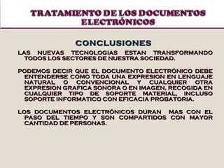 CONCLUSIONES LAS NUEVAS TECNOLOGIAS ESTAN TRANSFORMANDO TODOS LOS SECTORES DE NUESTRA SOCIEDAD.  PODEMOS DECIR QUE EL DOCUMENTO ELECTRÓNICO DEBE ENTENDERSE COMO TODA UNA EXPRESION EN LENGUAJE NATURAL O CONVENCIONAL Y CUALQUIER OTRA EXPRESION GRAFICA SONORA O EN IMAGEN, RECOGIDA EN CUALQUIER TIPO DE SOPORTE MATERIAL, INCLUSO SOPORTE INFORMATICO CON EFICACIA PROBATORIA. LOS DOCUMENTOS ELECTRÓNICOS DURAN  MAS CON EL PASO DEL TIEMPO Y SON COMPARTIDOS CON MAYOR CANTIDAD DE PERSONAS. 