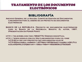 BIBLIOGRAFÍA Archivo General de la Nación. Comité de Gestión de Documentos. Lineamientos para el diseño de un proyecto de documentos electrónicos BANCO DE LA REPUBLICA. Proyecto de documentos electrónicos para el Banco de la República. Bogotá: El autor, 1997. (Presentación en Power Point) http://es.scribd.com/doc/6842770/Diseno-conceptual http://www.google.com.co/#q=Lineamientos+para+el+dise%C3%B1o+de+un+proyecto+de+documentos+electr%C3%B3nicos&hl=es&biw=1437&bih=603&prmd=ivns&ei=eSKJTczmJeux0QHNiLX-DQ&start=10&sa=N&fp=4920809c270e92b5 