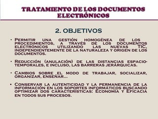 2. OBJETIVOS Permitir una gestión homogénea de los  procedimientos, a través de los documentos electrónicos utilizando las nuevas TIC, independientemente de la naturaleza y origen de los documentos. Reducción (anulación) de las distancias espacio-temporales, e incluso, las barreras jerárquicas. Cambios sobre el modo de trabajar, socializar, organizar, enseñar... Conservar la autenticidad y la permanencia de la información en los soportes informáticos  buscando optimizar dos características: Economía y Eficacia en todos sus procesos . 