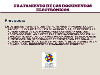 Privados:  En lo que se refiere a los instrumentos privados, la Ley 446 de Julio 7 de 1998, en su artículo 11, se refiere a la autenticidad de los mismos, pues considera que los aportados por las partes para ser incorporados en un expediente judicial con fines probatorios, se reputarán auténticos, sin necesidad de presentación personal ni autenticación. Todo ello sin perjuicio de lo dispuesto en relación con documentos emanados de terceros.  
