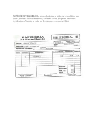 NOTA DE DEBITO COMERCIAL.- comprobante que se utiliza para contabilizar una
cuenta, valores a favor de la empresa y contra un cliente, por gastos, intereses o
rectificaciones. También se emite por devoluciones en ventas (crédito).
 