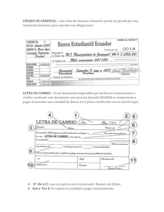 CHEQUE DE GERENCIA.- esta clase de cheques solamente puede ser girado por una
institución bancaria, para cancelar sus obligaciones.
LETRA DE CAMBIO.- Es un documento negociable que facilita las transacciones a
crédito; mediante este documento una persona llamada DEUDOR se compromete a
pagar al acreedor una cantidad de dinero en el plazo establecido con un interés legal.
1- N°. De L/C.- que se expresa en el numerador: Numero de Orden.
2- Son o Por $: Se registra la cantidad a pagar mensualmente.
 