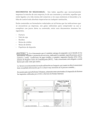 DOCUMENTOS NO NEGOCIABLES.- Son todos aquellos que necesariamente
imponen la marcha de una empresa, lo de uso constante y corriente; aquellos que
están ligados a la vida misma del comercio y sin cuya existencia el desorden y la
falta de control más absoluto imperarían en cualquier institución,
Están contenidos en formularios redactados en tal forma que las indicaciones que
se encuentran ya impresas, son guías suficientes para comprender su uso y
completar con pocos datos su contenido, entre esos documentos tenemos los
siguientes.
- Factura
- Vale de caja
- Recibos
- Notas de crédito
- Notas de debito
- Papeletas de deposito
 