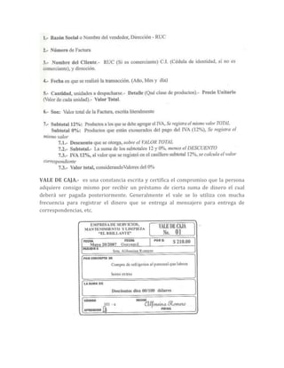 VALE DE CAJA.- es una constancia escrita y certifica el compromiso que la persona
adquiere consigo mismo por recibir un préstamo de cierta suma de dinero el cual
deberá ser pagada posteriormente. Generalmente el vale se lo utiliza con mucha
frecuencia para registrar el dinero que se entrega al mensajero para entrega de
correspondencias, etc.
 