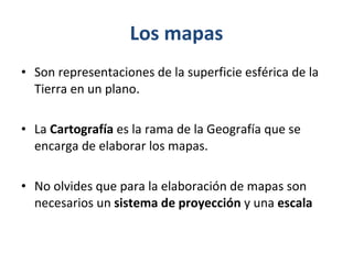 Los mapas Son representaciones de la superficie esférica de la Tierra en un plano. La  Cartografía  es la rama de la Geografía que se encarga de elaborar los mapas. No olvides que para la elaboración de mapas son necesarios un  sistema de proyección  y una  escala  