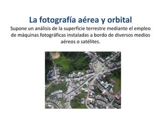La fotografía aérea y orbital Supone un análisis de la superficie terrestre mediante el empleo de máquinas fotográficas instaladas a bordo de diversos medios aéreos o satélites. 