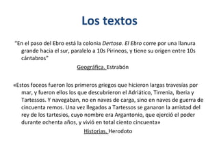 Los textos “ En el paso del Ebro está la colonia  Dertosa. El Ebro  corre por una llanura grande hacia el sur, paralelo a 10s Pirineos, y tiene su origen entre 10s cántabros”  Geográfica.  Estrabón «Estos foceos fueron los primeros griegos que hicieron largas travesías por mar, y fueron ellos los que descubrieron el Adriático, Tirrenia, Iberia y Tartessos. Y navegaban, no en naves de carga, sino en naves de guerra de cincuenta remos. Una vez llegados a Tartessos se ganaron la amistad del rey de los tartesios, cuyo nombre era Argantonio, que ejerció el poder durante ochenta años, y vivió en total ciento cincuenta»  Historias.  Herodoto 