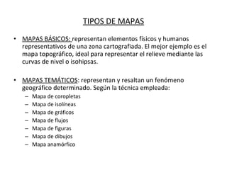 TIPOS DE MAPAS MAPAS BÁSICOS:  representan elementos físicos y humanos representativos de una zona cartografiada. El mejor ejemplo es el mapa topográfico, ideal para representar el relieve mediante las curvas de nivel o isohipsas. MAPAS TEMÁTICOS : representan y resaltan un fenómeno geográfico determinado. Según la técnica empleada: Mapa de coropletas Mapa de isolíneas Mapa de gráficos Mapa de flujos Mapa de figuras Mapa de dibujos Mapa anamórfico 