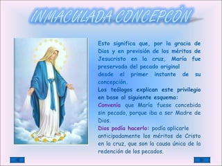 Esto significa que, por la gracia de Dios y en previsión de los méritos de Jesucristo en la cruz, María fue preservada del pecado original desde el primer instante de su concepción.  Los teólogos explican este privilegio en base al siguiente esquema: Convenía   que María   fuese concebida sin pecado, porque iba a ser Madre de Dios. Dios podía hacerlo:  podía aplicarle anticipadamente los méritos de Cristo en   la cruz, que son la causa única de la redención de los pecados. 