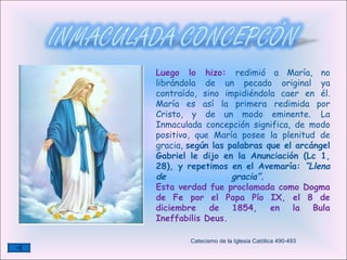 Luego lo hizo:  redimió a María, no librándola de un pecado original ya contraído, sino impidiéndola caer en él. María es así la primera redimida por Cristo, y de un modo eminente.   La Inmaculada concepción significa, de modo positivo, que María posee la plenitud de gracia,  según las palabras que el arcángel Gabriel le dijo en la Anunciación (Lc 1, 28), y repetimos en el Avemaría:  “Llena de gracia”.   Esta verdad fue proclamada como Dogma de Fe por el Papa Pío IX, el 8 de diciembre de 1854, en la Bula Ineffabilis Deus.  Catecismo de la Iglesia Católica 490-493 