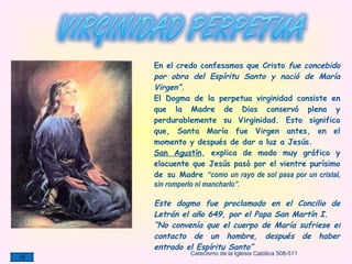 En el credo confesamos que Cristo  fue concebido por obra del Espíritu Santo y nació de María Virgen”. El Dogma de la perpetua virginidad consiste en que la Madre de Dios conservó plena y perdurablemente su Virginidad. Esto   significa que, Santa María fue Virgen antes, en el momento y después de dar a luz a Jesús. San Agustín , explica de modo muy gráfico y elocuente que Jesús pasó por el vientre purísimo de su Madre  “como un rayo de sol pasa por un cristal, sin romperlo ni mancharlo”.  Este dogma fue proclamado en el Concilio de Letrán el año 649, por el Papa San Martín I. “ No convenía que el cuerpo de María sufriese el contacto de un hombre, después de haber entrado el Espíritu Santo” Catecismo de la Iglesia Católica 508-511 