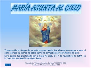 Transcurrido el tiempo de su vida terrena,  María fue elevada en cuerpo y alma al cielo, porque su cuerpo no podía sufrir la corrupción por ser Madre de Dios.  Este Dogma fue proclamado por el Papa Pío XII, el 1º de noviembre de 1950, en la Constitución Munificentisimus Deus.   Adaptado de: Vatican Information Services VIS 970709 (350)  Constitución Munificentisimus Deus. 1950 