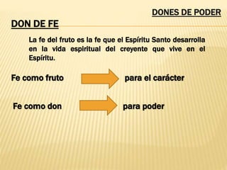 DONES DE PODER
DON DE FE
La fe del fruto es la fe que el Espíritu Santo desarrolla
en la vida espiritual del creyente que vive en el
Espíritu.
Fe como fruto para el carácter
Fe como don para poder
 