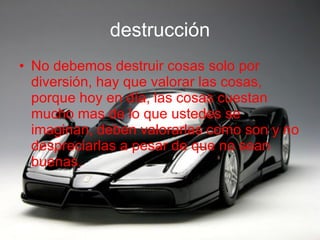destrucción No debemos destruir cosas solo por diversión, hay que valorar las cosas, porque hoy en día, las cosas cuestan mucho mas de lo que ustedes se imaginan, deben valorarlas como son y no despreciarlas a pesar de que no sean buenas. 