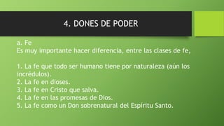 4. DONES DE PODER
a. Fe
Es muy importante hacer diferencia, entre las clases de fe,
1. La fe que todo ser humano tiene por naturaleza (aún los
incrédulos).
2. La fe en dioses.
3. La fe en Cristo que salva.
4. La fe en las promesas de Dios.
5. La fe como un Don sobrenatural del Espíritu Santo.
 