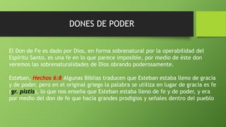 DONES DE PODER
El Don de Fe es dado por Dios, en forma sobrenatural por la operabilidad del
Espíritu Santo, es una fe en lo que parece imposible, por medio de éste don
veremos las sobrenaturalidades de Dios obrando poderosamente.
Esteban, Hechos 6:8 Algunas Biblias traducen que Esteban estaba lleno de gracia
y de poder, pero en el original griego la palabra se utiliza en lugar de gracia es fe
(gr. pistis), lo que nos enseña que Esteban estaba lleno de fe y de poder, y era
por medio del don de fe que hacía grandes prodigios y señales dentro del pueblo
 