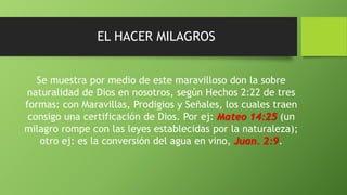 EL HACER MILAGROS
Se muestra por medio de este maravilloso don la sobre
naturalidad de Dios en nosotros, según Hechos 2:22 de tres
formas: con Maravillas, Prodigios y Señales, los cuales traen
consigo una certificación de Dios. Por ej: Mateo 14:25 (un
milagro rompe con las leyes establecidas por la naturaleza);
otro ej: es la conversión del agua en vino, Juan. 2:9.
 