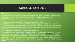DONES DE INSPIRACION
Profecía
Al estudiar el Don de Profecía, debe distinguirse bien claramente la diferencia entre el Don
propiamente dicho y el ministerio del profeta, que en la Escritura aparecen bien
diferenciados.
1. No debe confundirse el don de profecía con los profetas del A.T.
2. Éste don es nuevo y particular del N.T. dado a la iglesia para la edificación de la misma.
3. No debe confundirse la predicación con la profecía, pues se le quita la sobrenaturalidad al
don profético (la predicación proclama, expone la Escritura, la profecía dice lo que Dios está
diciendo).
4. La predicación es inspirada, la profecía es sobrenatural.
5. Cualquier persona puede poseer el Don de profecía y ser usado por el Señor, pero esto no
quiere decir que en verdad cumple con el ministerio de Profeta, ej: Hch. 21:8-11. Aquí se
destacan algunas diferencias: Dios revela que hay mayor autoridad y fuerza en el oficio que
en el don. El escritor de Hechos (Lucas) nos dice que ellas “profetizaban” (podían hacerlo por
el don) pero Agabo era profeta, éste era su ministerio (y es a través de éste que Dios habla a
Pablo).
 