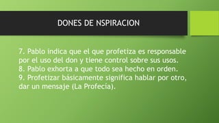 DONES DE NSPIRACION
7. Pablo indica que el que profetiza es responsable
por el uso del don y tiene control sobre sus usos.
8. Pablo exhorta a que todo sea hecho en orden.
9. Profetizar básicamente significa hablar por otro,
dar un mensaje (La Profecía).
 