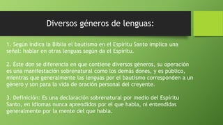 Diversos géneros de lenguas:
1. Según indica la Biblia el bautismo en el Espíritu Santo implica una
señal: hablar en otras lenguas según da el Espíritu.
2. Éste don se diferencia en que contiene diversos géneros, su operación
es una manifestación sobrenatural como los demás dones, y es público,
mientras que generalmente las lenguas por el bautismo corresponden a un
género y son para la vida de oración personal del creyente.
3. Definición: Es una declaración sobrenatural por medio del Espíritu
Santo, en idiomas nunca aprendidos por el que habla, ni entendidas
generalmente por la mente del que habla.
 